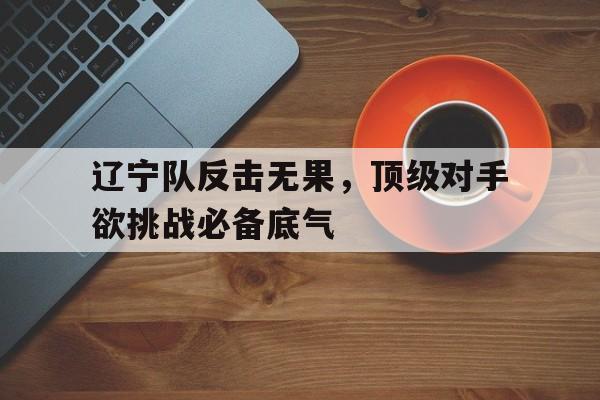 辽宁队反击无果，顶级对手欲挑战必备底气的简单介绍